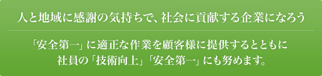人と地域に感謝の気持ちで、社会に貢献する企業になろう。「安全第一」に適正な作業を顧客様に提供するとともに社員の「技術向上」「安全第一」にも努めます。